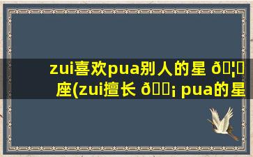 zui
喜欢pua别人的星 🦄 座(zui
擅长 🐡 pua的星座男)